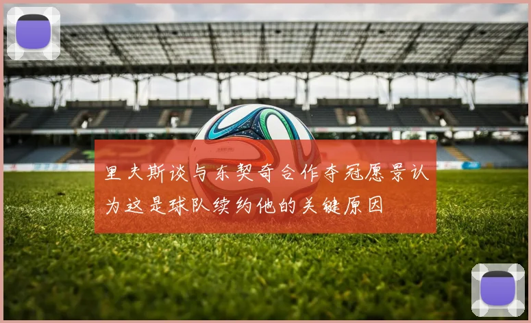 里夫斯谈与东契奇合作夺冠愿景认为这是球队续约他的关键原因