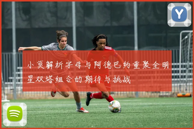 小莫解析字母与阿德巴约重聚全明星双塔组合的期待与挑战