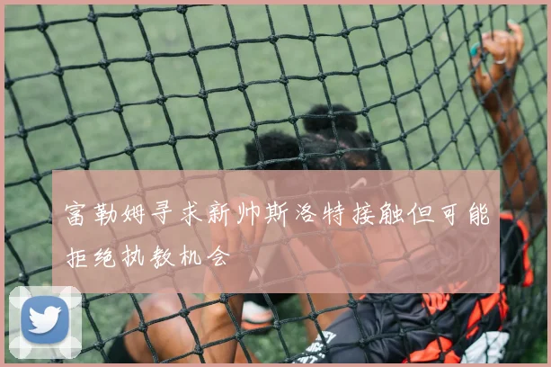 富勒姆寻求新帅斯洛特接触但可能拒绝执教机会