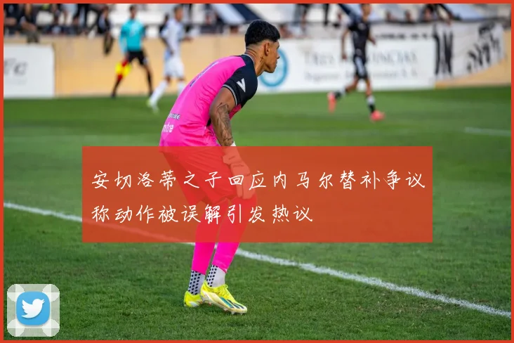 安切洛蒂之子回应内马尔替补争议称动作被误解引发热议