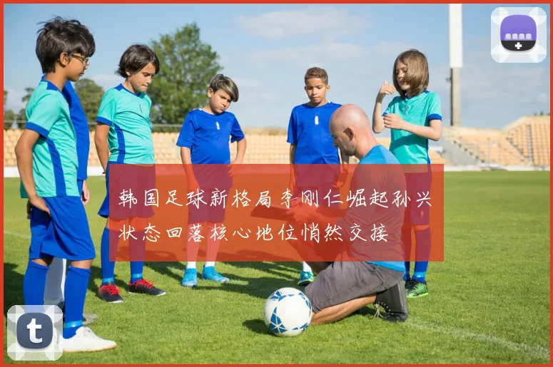 韩国足球新格局李刚仁崛起孙兴慜状态回落核心地位悄然交接