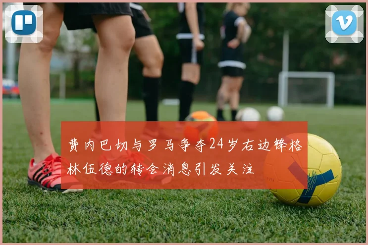 费内巴切与罗马争夺24岁右边锋格林伍德的转会消息引发关注