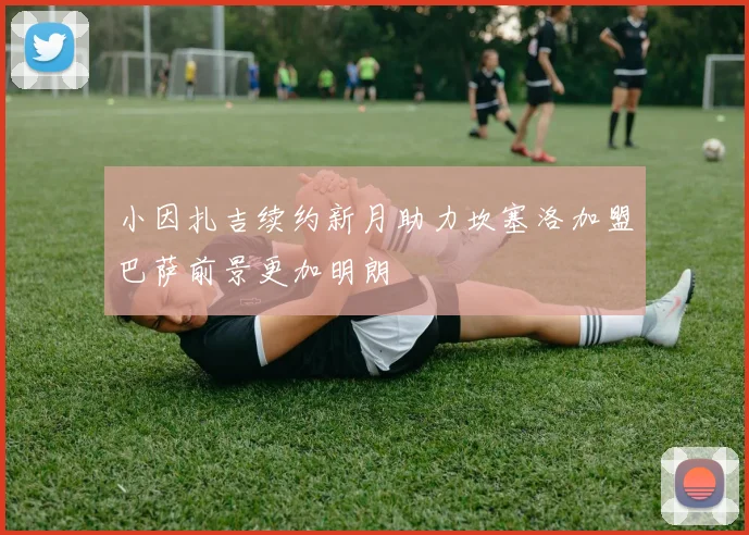 小因扎吉续约新月助力坎塞洛加盟巴萨前景更加明朗