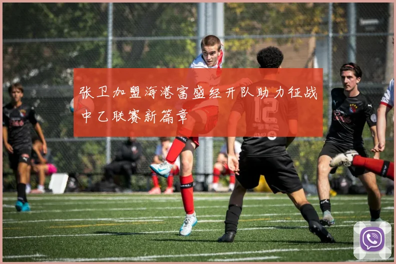 张卫加盟海港富盛经开队助力征战中乙联赛新篇章