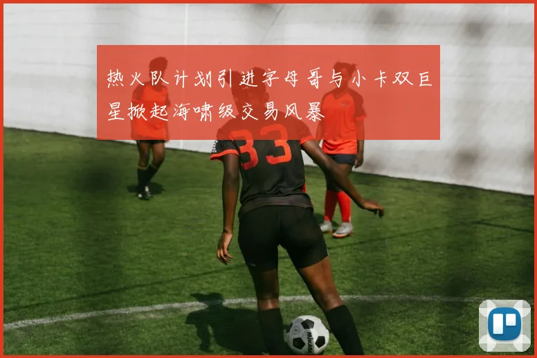热火队计划引进字母哥与小卡双巨星掀起海啸级交易风暴