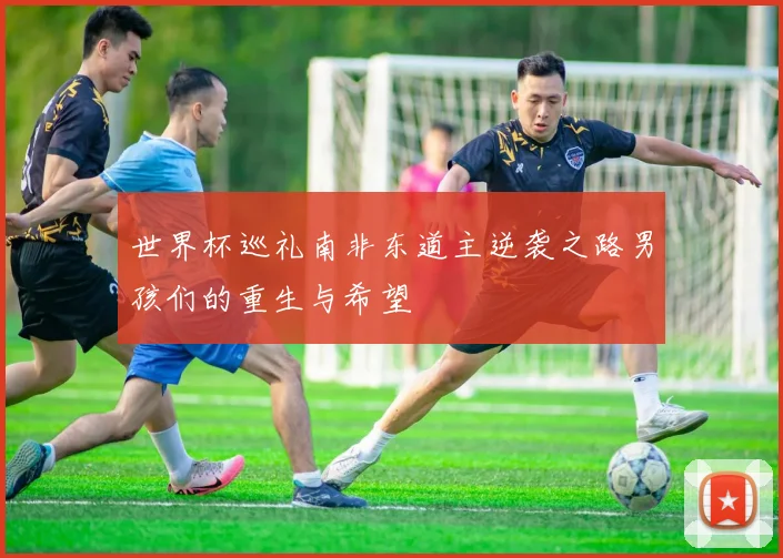 世界杯巡礼南非东道主逆袭之路男孩们的重生与希望