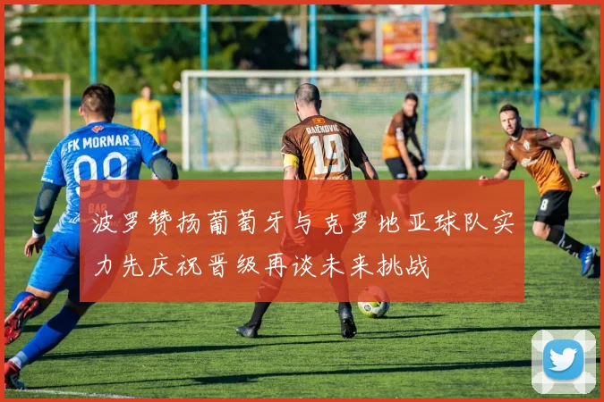 波罗赞扬葡萄牙与克罗地亚球队实力先庆祝晋级再谈未来挑战