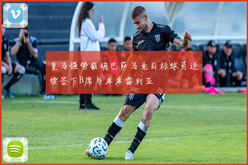 皇马强势截胡巴萨马竞目标球员连续签下B席与库库雷利亚