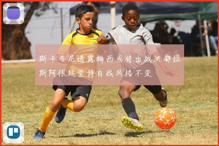 斯卡洛尼透露梅西或将出战洪都拉斯阿根廷坚持自我风格不变