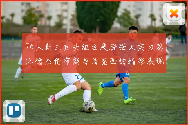 76人新三巨头组合展现强大实力恩比德杰伦布朗与马克西的精彩表现引发期待