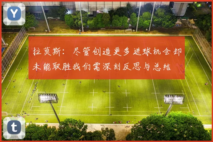 拉莫斯：尽管创造更多进球机会却未能取胜我们需深刻反思与总结