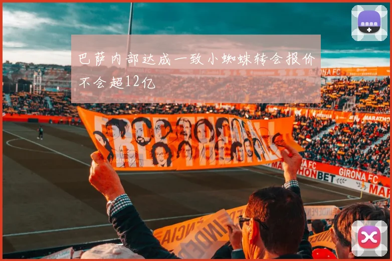 巴萨内部达成一致小蜘蛛转会报价不会超12亿