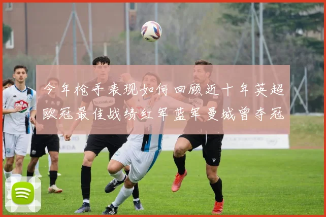 今年枪手表现如何回顾近十年英超欧冠最佳战绩红军蓝军曼城曾夺冠