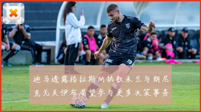 迪马透露格拉斯纳执教米兰与朗尼克无关伊布渴望参与更多决策事务
