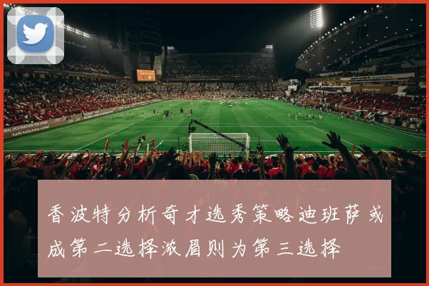 香波特分析奇才选秀策略迪班萨或成第二选择浓眉则为第三选择