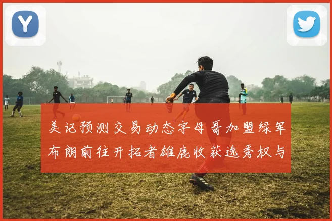 美记预测交易动态字母哥加盟绿军布朗前往开拓者雄鹿收获选秀权与年轻球员