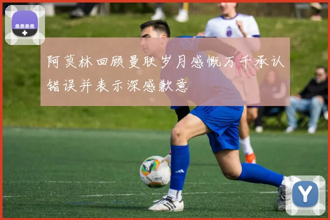 阿莫林回顾曼联岁月感慨万千承认错误并表示深感歉意
