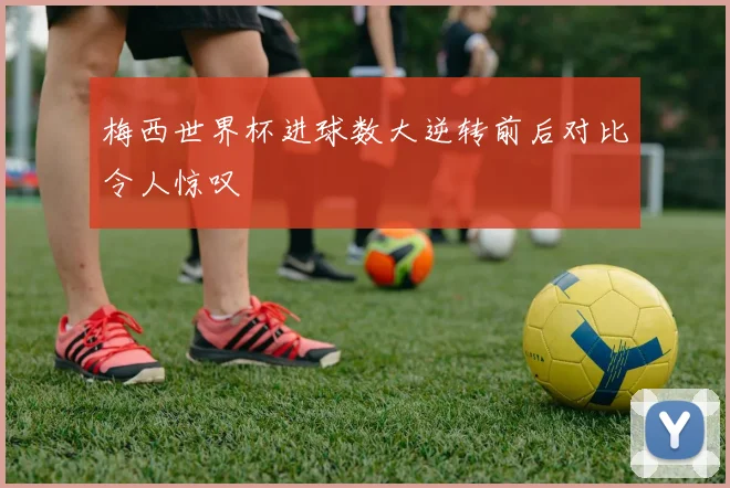 梅西世界杯进球数大逆转前后对比令人惊叹