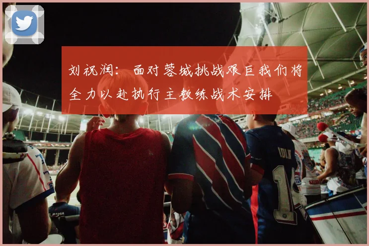 刘祝润：面对蓉城挑战艰巨我们将全力以赴执行主教练战术安排