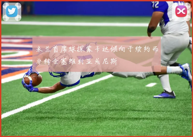 米兰首席球探蒙卡达倾向于续约而非转会塞维利亚或尼斯