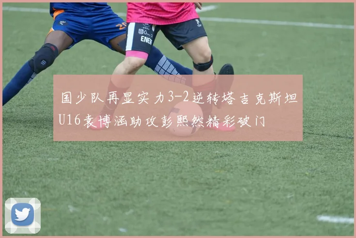 国少队再显实力3-2逆转塔吉克斯坦U16袁博涵助攻彭熙然精彩破门